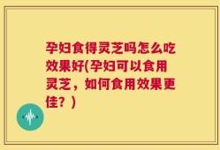 孕妇食得灵芝吗怎么吃效果好(孕妇可以食用灵芝，如何食用效果更佳？)