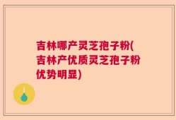 吉林哪产灵芝孢子粉(吉林产优质灵芝孢子粉优势明显)