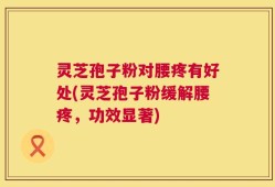 灵芝孢子粉对腰疼有好处(灵芝孢子粉缓解腰疼，功效显著)