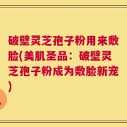破壁灵芝孢子粉用来敷脸(美肌圣品：破壁灵芝孢子粉成为敷脸新宠)