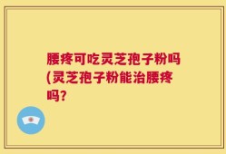 腰疼可吃灵芝孢子粉吗(灵芝孢子粉能治腰疼吗？