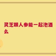 灵芝跟人参能一起泡酒么