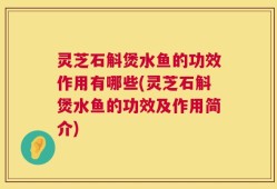 灵芝石斛煲水鱼的功效作用有哪些(灵芝石斛煲水鱼的功效及作用简介)