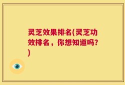 灵芝效果排名(灵芝功效排名，你想知道吗？)
