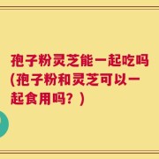 孢子粉灵芝能一起吃吗(孢子粉和灵芝可以一起食用吗？)