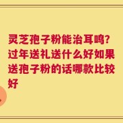 灵芝孢子粉能治耳鸣？过年送礼送什么好如果送孢子粉的话哪款比较好