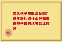 灵芝孢子粉能治耳鸣？过年送礼送什么好如果送孢子粉的话哪款比较好