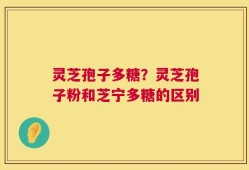 灵芝孢子多糖？灵芝孢子粉和芝宁多糖的区别