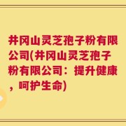 井冈山灵芝孢子粉有限公司(井冈山灵芝孢子粉有限公司：提升健康，呵护生命)