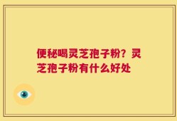 便秘喝灵芝孢子粉？灵芝孢子粉有什么好处
