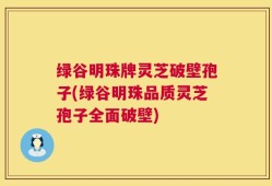 绿谷明珠牌灵芝破壁孢子(绿谷明珠品质灵芝孢子全面破壁)