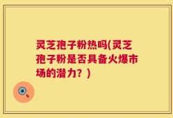 灵芝孢子粉热吗(灵芝孢子粉是否具备火爆市场的潜力？)