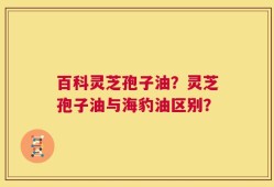 百科灵芝孢子油？灵芝孢子油与海豹油区别？
