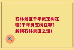 石林景区千年灵芝树在哪(千年灵芝树在哪？解锁石林景区之谜)
