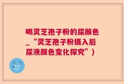 喝灵芝孢子粉的尿颜色_“灵芝孢子粉摄入后尿液颜色变化探究”)