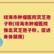 琼海市肿瘤医院灵芝孢子粉(琼海市肿瘤医院推出灵芝孢子粉，促进身体健康)