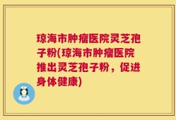 琼海市肿瘤医院灵芝孢子粉(琼海市肿瘤医院推出灵芝孢子粉，促进身体健康)