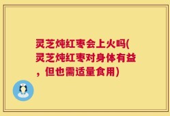 灵芝炖红枣会上火吗(灵芝炖红枣对身体有益，但也需适量食用)