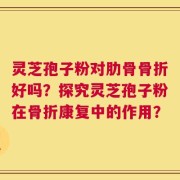 灵芝孢子粉对肋骨骨折好吗？探究灵芝孢子粉在骨折康复中的作用？