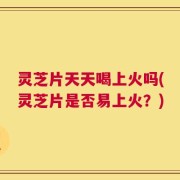 灵芝片天天喝上火吗(灵芝片是否易上火？)