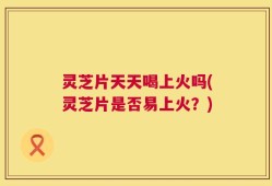 灵芝片天天喝上火吗(灵芝片是否易上火？)