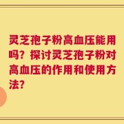 灵芝孢子粉高血压能用吗？探讨灵芝孢子粉对高血压的作用和使用方法？