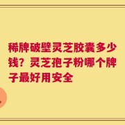 稀牌破壁灵芝胶囊多少钱？灵芝孢子粉哪个牌子最好用安全