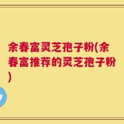 余春富灵芝孢子粉(余春富推荐的灵芝孢子粉)