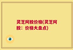 灵芝阿胶价格(灵芝阿胶：价格大盘点)