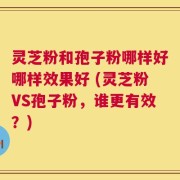 灵芝粉和孢子粉哪样好哪样效果好 (灵芝粉VS孢子粉，谁更有效？)