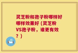 灵芝粉和孢子粉哪样好哪样效果好 (灵芝粉VS孢子粉，谁更有效？)
