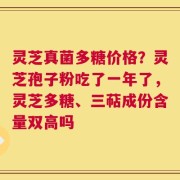 灵芝真菌多糖价格？灵芝孢子粉吃了一年了，灵芝多糖、三萜成份含量双高吗