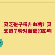 灵芝孢子粉升血糖？灵芝孢子粉对血糖的影响