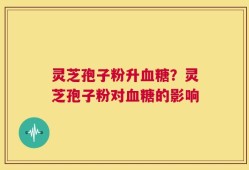 灵芝孢子粉升血糖？灵芝孢子粉对血糖的影响