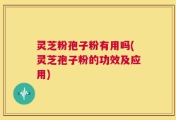 灵芝粉孢子粉有用吗(灵芝孢子粉的功效及应用)