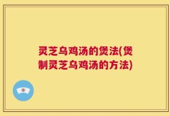 灵芝乌鸡汤的煲法(煲制灵芝乌鸡汤的方法)
