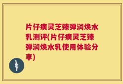 片仔癀灵芝臻弹润焕水乳测评(片仔癀灵芝臻弹润焕水乳使用体验分享)