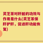 灵芝茶对肝脏的功效与作用是什么(灵芝茶保肝护肝，促进肝功能恢复)
