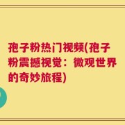 孢子粉热门视频(孢子粉震撼视觉：微观世界的奇妙旅程)