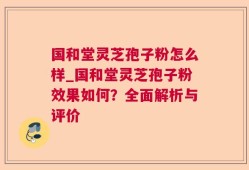 国和堂灵芝孢子粉怎么样_国和堂灵芝孢子粉效果如何？全面解析与评价
