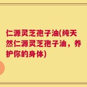 仁源灵芝孢子油(纯天然仁源灵芝孢子油，养护你的身体)