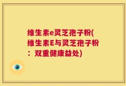 维生素e灵芝孢子粉(维生素E与灵芝孢子粉：双重健康益处)