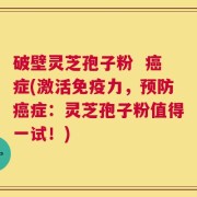 破壁灵芝孢子粉  癌症(激活免疫力，预防癌症：灵芝孢子粉值得一试！)