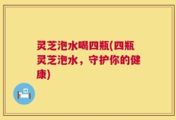 灵芝泡水喝四瓶(四瓶灵芝泡水，守护你的健康)