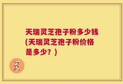 天瑞灵芝孢子粉多少钱(天瑞灵芝孢子粉价格是多少？)