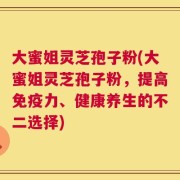 大蜜姐灵芝孢子粉(大蜜姐灵芝孢子粉，提高免疫力、健康养生的不二选择)