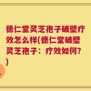 德仁堂灵芝孢子破壁疗效怎么样(德仁堂破壁灵芝孢子：疗效如何？)