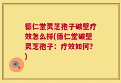 德仁堂灵芝孢子破壁疗效怎么样(德仁堂破壁灵芝孢子：疗效如何？)