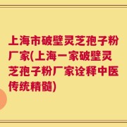 上海市破壁灵芝孢子粉厂家(上海一家破壁灵芝孢子粉厂家诠释中医传统精髓)