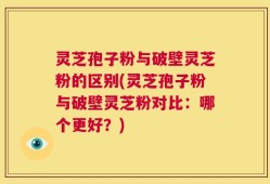 灵芝孢子粉与破壁灵芝粉的区别(灵芝孢子粉与破壁灵芝粉对比：哪个更好？)